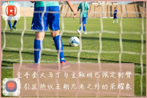 金手套大马丁与金靴姆巴佩定制臂章引发热议五朝元老之外的荣耀象征