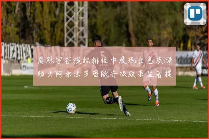周冠宇在模拟排位中展现出色表现助力阿尔法罗密欧升级效果显著提升