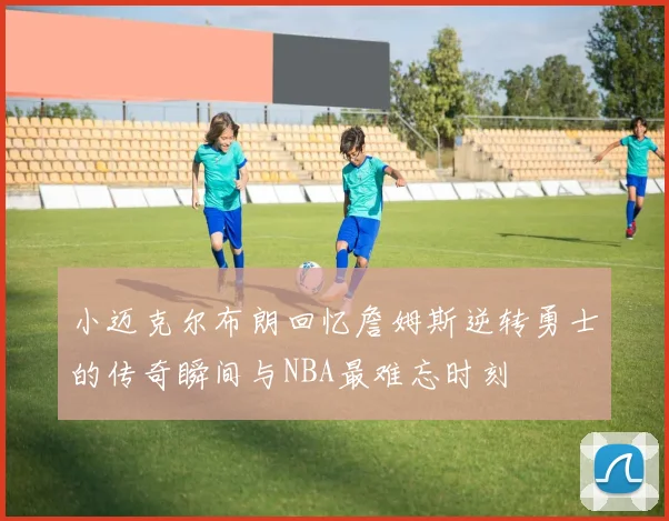 小迈克尔布朗回忆詹姆斯逆转勇士的传奇瞬间与NBA最难忘时刻