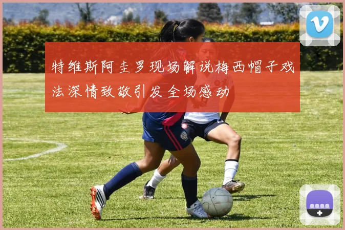 特维斯阿圭罗现场解说梅西帽子戏法深情致敬引发全场感动