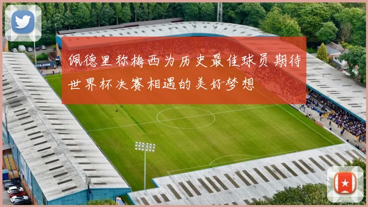 佩德里称梅西为历史最佳球员期待世界杯决赛相遇的美好梦想